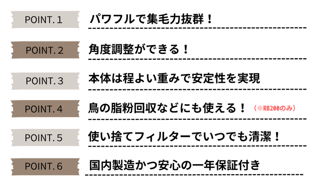 「パワフルで集毛力抜群」「角度調整ができる」「本体は程よい重みで安定感を実現」「鳥の脂粉回収などにも使える（RB200のみ）」「使い捨てフィルターでいつでも清潔」「国内製造かつ安心の一年保証付き」